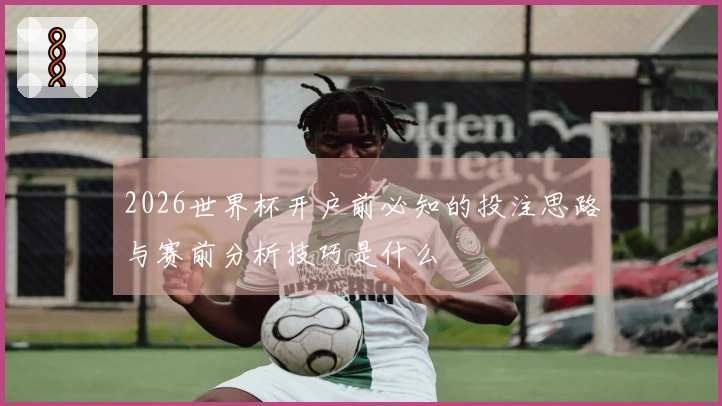 2026世界杯开户前必知的投注思路与赛前分析技巧是什么