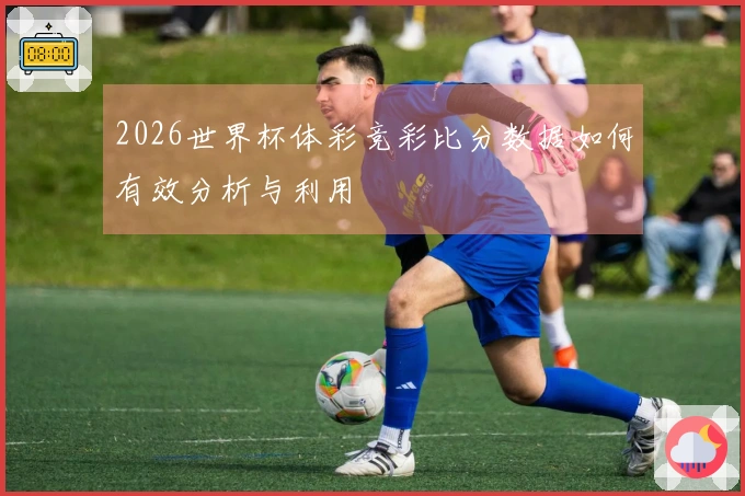 2026世界杯体彩竞彩比分数据如何有效分析与利用