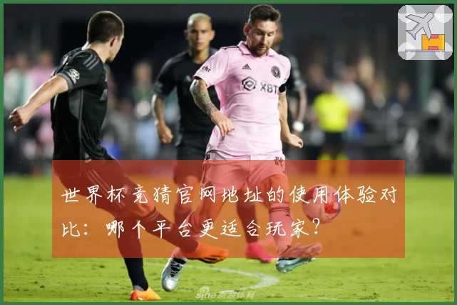 世界杯竞猜官网地址的使用体验对比：哪个平台更适合玩家？